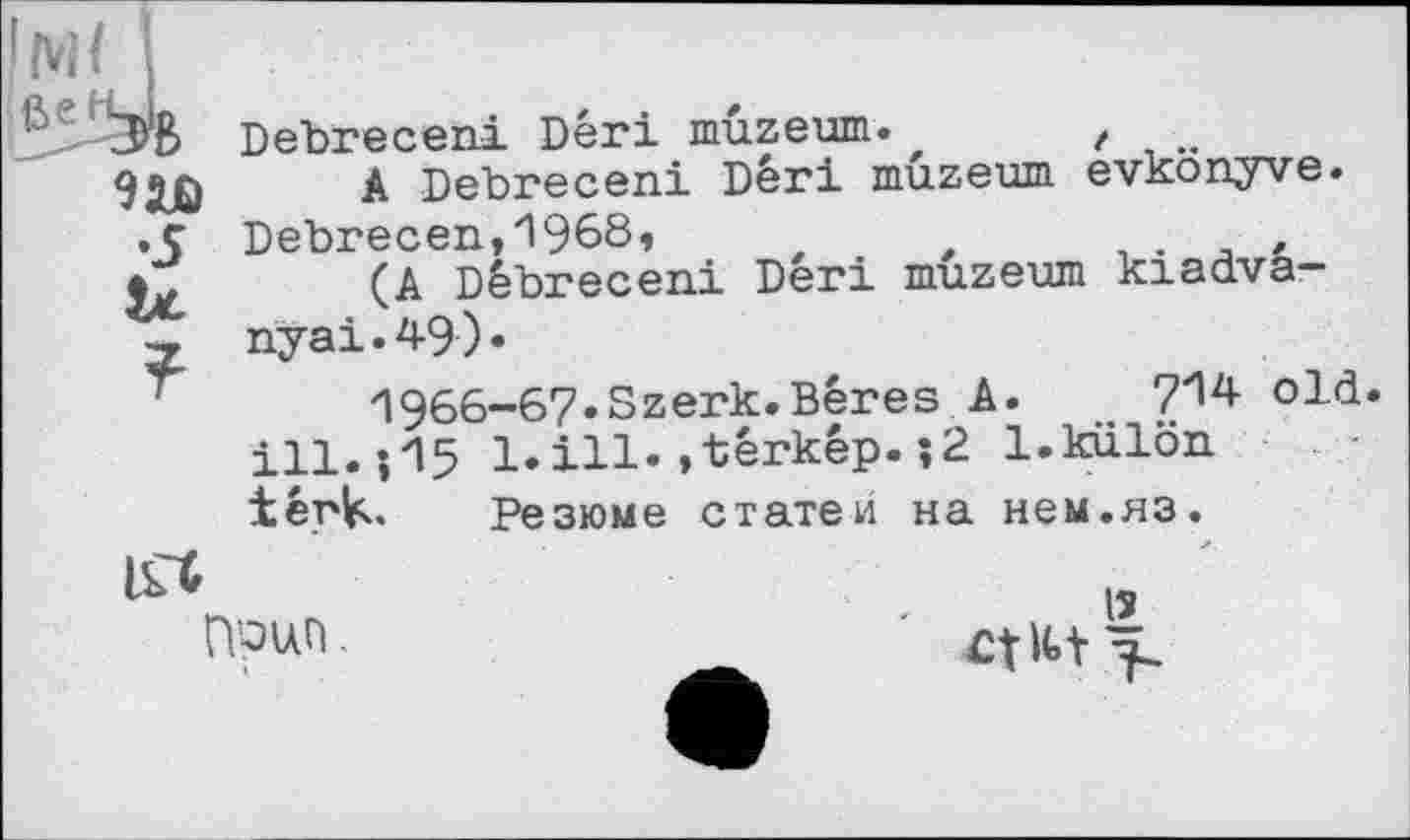 ﻿•5 U ?
Debreceni Dêri muzeum.	,
A Debreceni Dêri muzeum evkonyve. Debrecen,1968,	t	,
(A Debreceni Deri muzeum kiadva-nyai.49).
1966-67.Szerk.Bêres A. , 7^4 old. ill. 05 1. ill. »têrkêp. ;2 l.külön têrk. Резюме статей на нем.яз.
ITC
Поцп
і -
lî
